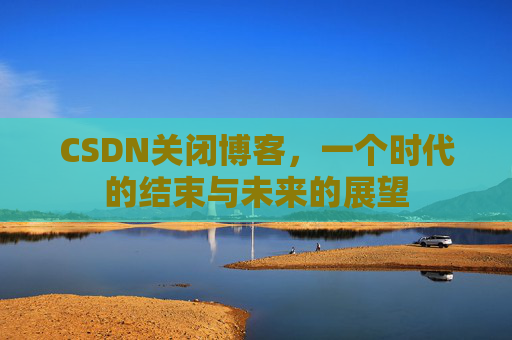 CSDN关闭博客，一个时代的结束与未来的展望